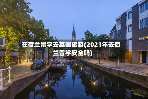 在荷兰留学去英国旅游(2021年去荷兰留学安全吗)-第2张图片
