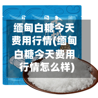 缅甸白糖今天费用行情(缅甸白糖今天费用行情怎么样)