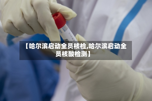 【哈尔滨启动全员核检,哈尔滨启动全员核酸检测】-第3张图片