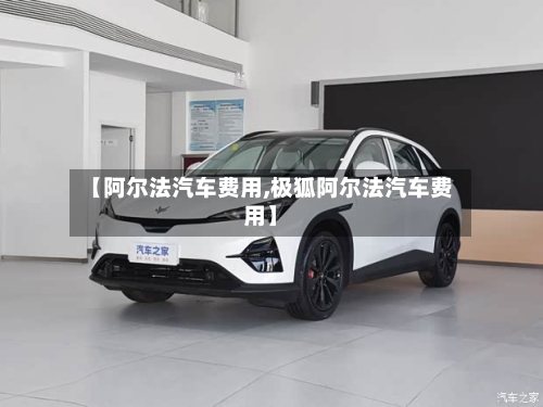 【阿尔法汽车费用,极狐阿尔法汽车费用】