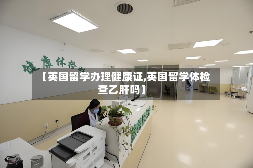 【英国留学办理健康证,英国留学体检查乙肝吗】