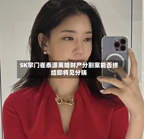 SK掌门崔泰源离婚财产分割案能否终结即将见分晓