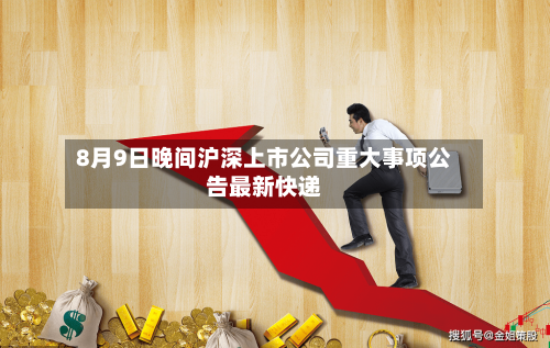 8月9日晚间沪深上市公司重大事项公告最新快递-第3张图片