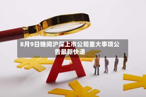 8月9日晚间沪深上市公司重大事项公告最新快递-第2张图片