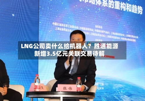 LNG公司卖什么给机器人?胜通能源新增3.5亿元关联交易待解-第2张图片