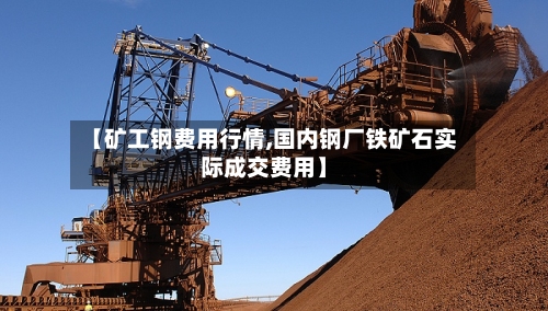 【矿工钢费用行情,国内钢厂铁矿石实际成交费用】-第2张图片