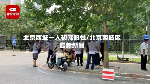北京西城一人初筛阳性/北京西城区最新新闻-第2张图片