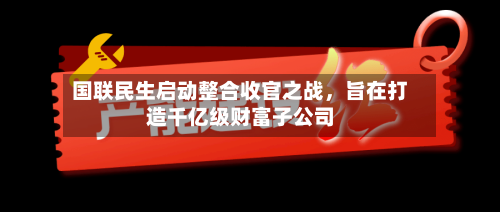 国联民生启动整合收官之战，旨在打造千亿级财富子公司