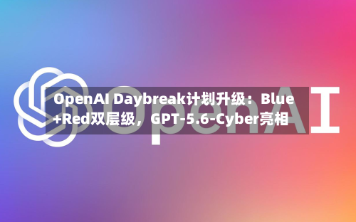 OpenAI Daybreak计划升级：Blue+Red双层级，GPT-5.6-Cyber亮相