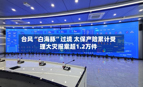 台风“白海豚”过境 太保产险累计受理大灾报案超1.2万件-第3张图片
