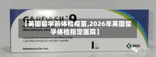 【英国留学前体检疫苗,2026年英国留学体检指定医院】