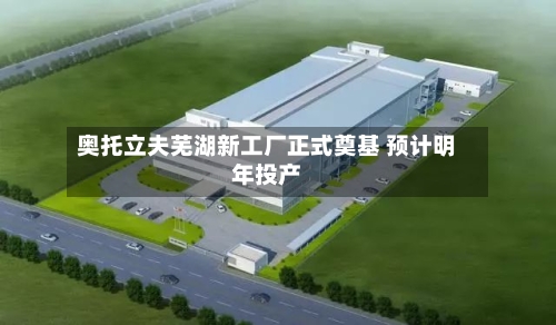 奥托立夫芜湖新工厂正式奠基 预计明年投产-第2张图片