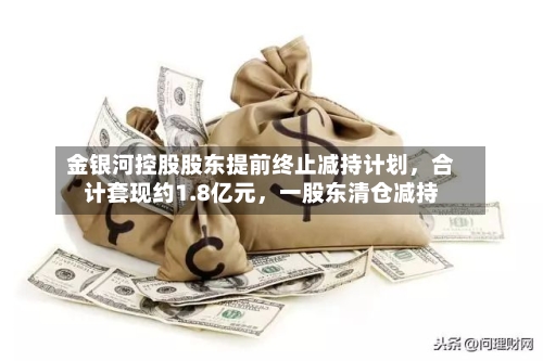 金银河控股股东提前终止减持计划，合计套现约1.8亿元，一股东清仓减持-第2张图片