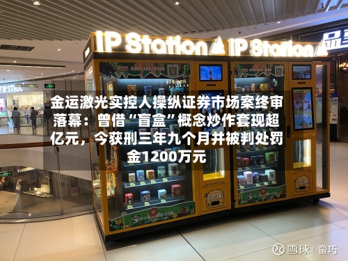 金运激光实控人操纵证券市场案终审落幕：曾借“盲盒”概念炒作套现超亿元，今获刑三年九个月并被判处罚金1200万元-第3张图片