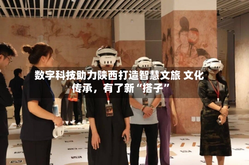 数字科技助力陕西打造智慧文旅 文化传承，有了新“搭子”-第2张图片