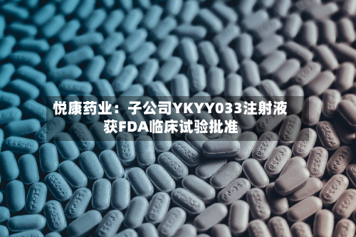 悦康药业：子公司YKYY033注射液获FDA临床试验批准-第1张图片