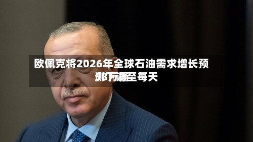 欧佩克将2026年全球石油需求增长预测下调至每天58万桶
