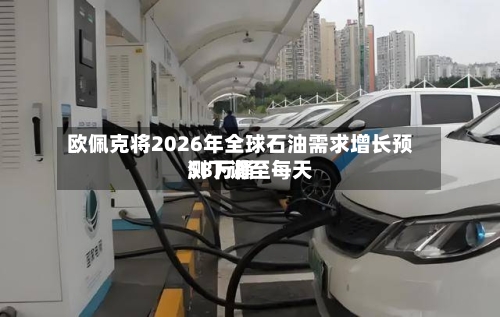 欧佩克将2026年全球石油需求增长预测下调至每天58万桶-第2张图片