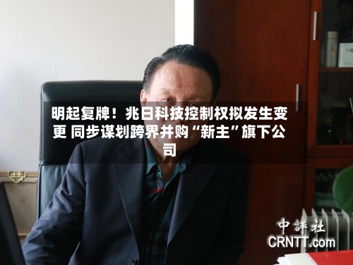 明起复牌！兆日科技控制权拟发生变更 同步谋划跨界并购“新主”旗下公司-第3张图片