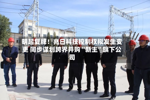 明起复牌！兆日科技控制权拟发生变更 同步谋划跨界并购“新主	”旗下公司-第2张图片