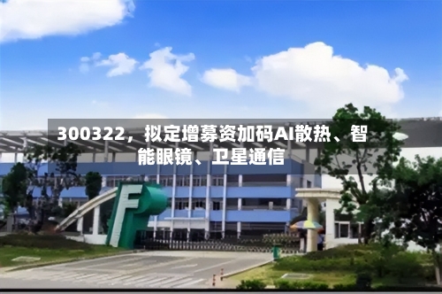 300322	，拟定增募资加码AI散热	、智能眼镜、卫星通信-第2张图片
