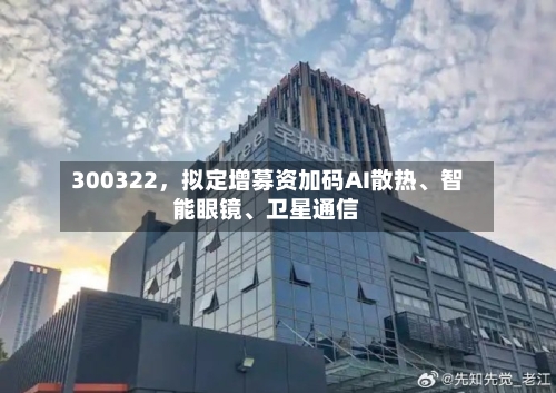 300322，拟定增募资加码AI散热	、智能眼镜、卫星通信-第3张图片