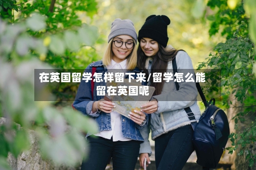 在英国留学怎样留下来/留学怎么能留在英国呢-第2张图片