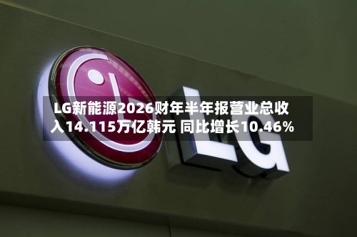 LG新能源2026财年半年报营业总收入14.115万亿韩元 同比增长10.46%-第2张图片