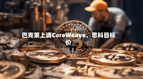 巴克莱上调CoreWeave、思科目标价-第1张图片