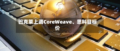 巴克莱上调CoreWeave、思科目标价-第2张图片