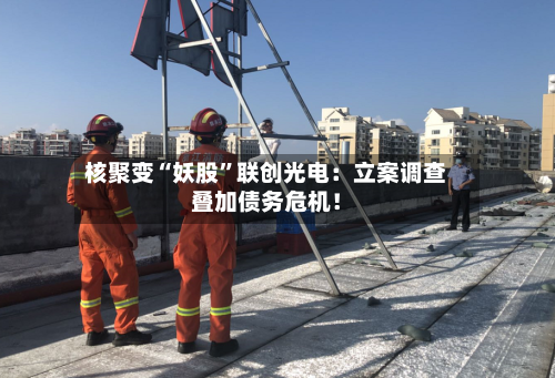 核聚变“妖股”联创光电：立案调查叠加债务危机！-第2张图片