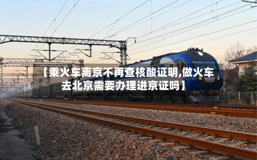 【乘火车离京不再查核酸证明,做火车去北京需要办理进京证吗】