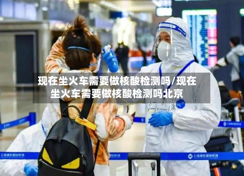 现在坐火车需要做核酸检测吗/现在坐火车需要做核酸检测吗北京