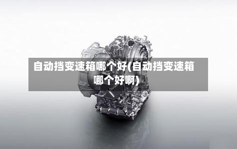 自动挡变速箱哪个好(自动挡变速箱哪个好啊)-第2张图片