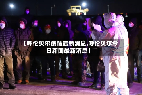 【呼伦贝尔疫情最新消息,呼伦贝尔今日新闻最新消息】