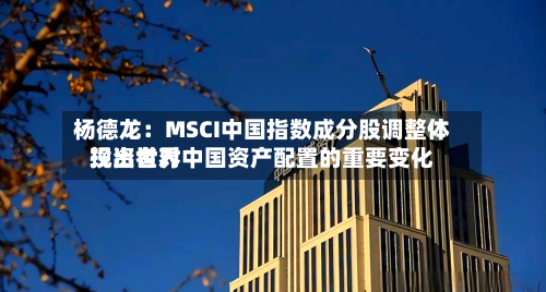 杨德龙:MSCI中国指数成分股调整体现出世界
投资者对中国资产配置的重要变化-第2张图片
