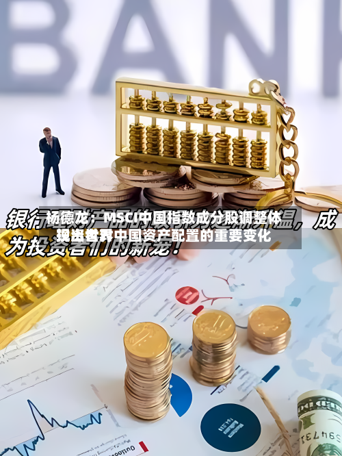 杨德龙:MSCI中国指数成分股调整体现出世界
投资者对中国资产配置的重要变化-第3张图片