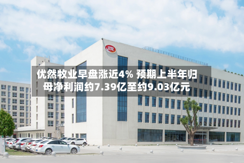 优然牧业早盘涨近4% 预期上半年归母净利润约7.39亿至约9.03亿元-第2张图片
