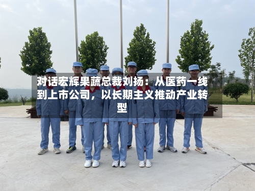 对话宏辉果蔬总裁刘扬：从医药一线到上市公司，以长期主义推动产业转型-第2张图片