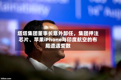 塔塔集团董事长意外卸任，集团押注芯片、苹果iPhone与印度航空的布局遭遇变数-第2张图片