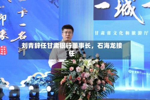 刘青辞任甘肃银行董事长	，石海龙接任-第2张图片