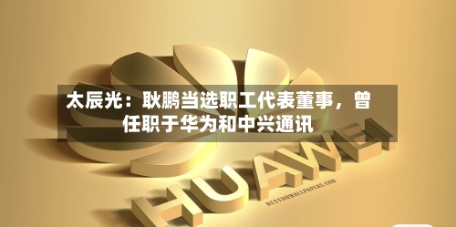 太辰光：耿鹏当选职工代表董事，曾任职于华为和中兴通讯-第2张图片