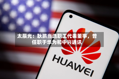 太辰光：耿鹏当选职工代表董事，曾任职于华为和中兴通讯-第3张图片