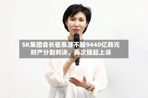 SK集团会长崔泰源不服9440亿韩元财产分割判决，再次提起上诉