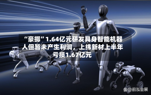 “豪掷”1.64亿元研发具身智能机器人但暂未产生利润，上纬新材上半年亏损1.67亿元