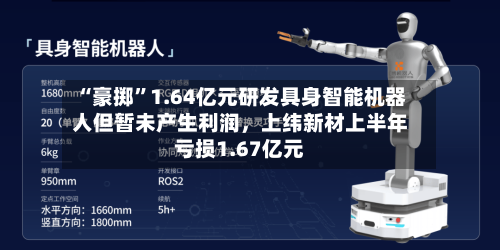 “豪掷”1.64亿元研发具身智能机器人但暂未产生利润，上纬新材上半年亏损1.67亿元-第3张图片