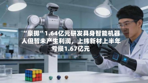 “豪掷”1.64亿元研发具身智能机器人但暂未产生利润，上纬新材上半年亏损1.67亿元-第2张图片