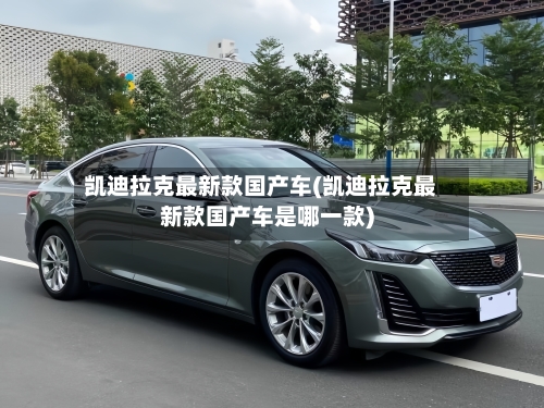 凯迪拉克最新款国产车(凯迪拉克最新款国产车是哪一款)-第2张图片