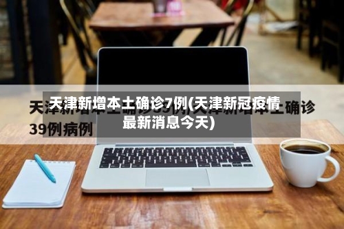 天津新增本土确诊7例(天津新冠疫情最新消息今天)