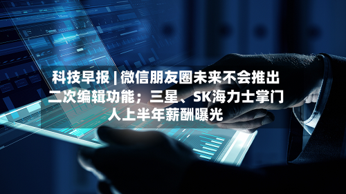 科技早报 | 微信朋友圈未来不会推出二次编辑功能；三星	、SK海力士掌门人上半年薪酬曝光-第2张图片